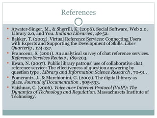 References Atwater-Singer, M., & Sherrill, K. (2006). Social Software, Web 2.0, Library 2.0, and You.  Indiana Libraries  , 48-52. Bakker, T. (2002). Virtual Reference Services: Connecting Users with Experts and Supporting the Development of Skills.  Liber Quarterly  , 124-137. Francoeur, S. (2001). An analytical survey of chat reference services.  Reference Services Review  , 189-203. Kwan, N. (2007). Public library patrons' use of collaborative chat reference service: The effectiveness of question answering by question type .  Library and Information Science Research  , 70-91 . Pomerantz, J., & Marchionini, G. (2007). The digital library as place.  Journal of Documentation  , 505-533. Vaishnav, C. (2006).  Voice over Internet Protocol (VoIP): The Dynamics of Technology and Regulation.  Massachusets Institute of Technology.  
