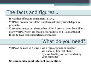 Basically – It lets you talk to people over the internetHow does it work?VoIP technology uses a broadband Internet connection to make phone calls rather than a conventional phone line.