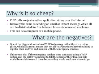 Why is it so cheap?VoIP calls are just another application riding over the Internet.Basically the same as sending an email or instant message which all can be distributed for free between Internet-connected machines.This can be a computer or a mobile phone.   What are the negatives?One of the biggest drawbacks of VoIP technology is that there is a minor glitch, which as a result means that not all VoIP providers have the ability to register their address and number with the emergency services.