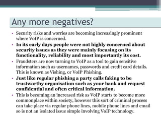 This means that if the emergency services were contacted using a VoIP system and the caller was unable to tell the operator their location help would be unable to reach them because they would not know where to go.Any more negatives?Security risks and worries are becoming increasingly prominent where VoIP is concerned.In its early days people were not highly concerned about security issues as they were mainly focusing on its functionality, reliability and most importantly its cost. Fraudsters are now turning to VoIP as a tool to gain sensitive information such as usernames, passwords and credit card details. This is known as Vishing, or VoIP Phishing. Just like regular phishing a party calls faking to be trustworthy organisation such as your bank and request confidential and often critical information. This is becoming an increased risk as VoIP starts to become more commonplace within society, however this sort of criminal process can take place via regular phone lines, mobile phone lines and email so is not an isolated issue simple involving VoIP technology. 