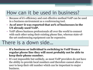 How can it be used in business?Because of it’s efficiency and cost effective method VoIP can be used in a business environment as a conferencing tool. As of 2007 it was reported that 20% of businesses in the US already used VoIP. VoIP allows business professionals all over the world to connect with each other using their existing phone line, whereas state-of-the-art conferencing equipment can be expensive.There is a down side…If a business or individual is switching to VoIP from a regular phone line they will most probably not be able to keep their phone number.