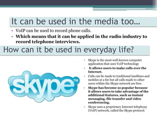 It’s not impossible but unlikely, as most VoIP providers do not have the ability to provide local numbers and therefore cannot allow a user to keep their old number which can be important to major business.  It can be used in the media too…VoIP can be used to record phone calls.Which means that it can be applied in the radio industry to record telephone interviews. How can it be used in everyday life?Skype is the most well-known computer application that uses VoIP technology