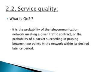 What is QoS ? It is the probability of the telecommunication network meeting a given traffic contract, or the  probability of a packet succeeding in passing between two points in the network within its desired latency period. 