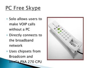 Solo allows users to make VOIP calls without a PC Directly connects to the broadband network Uses chipsets from Broadcom and intel’s PXA 270 CPU 