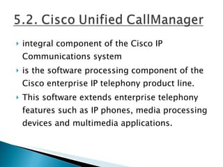 integral component of the Cisco IP Communications system is the software processing component of the Cisco enterprise IP telephony product line. This software extends enterprise telephony features such as IP phones, media processing devices and multimedia applications.  