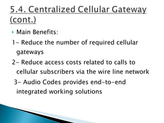 Main Benefits: 1- Reduce the number of required cellular gateways 2- Reduce access costs related to calls to cellular subscribers via the wire line network 3- Audio Codes provides end-to-end integrated working solutions   