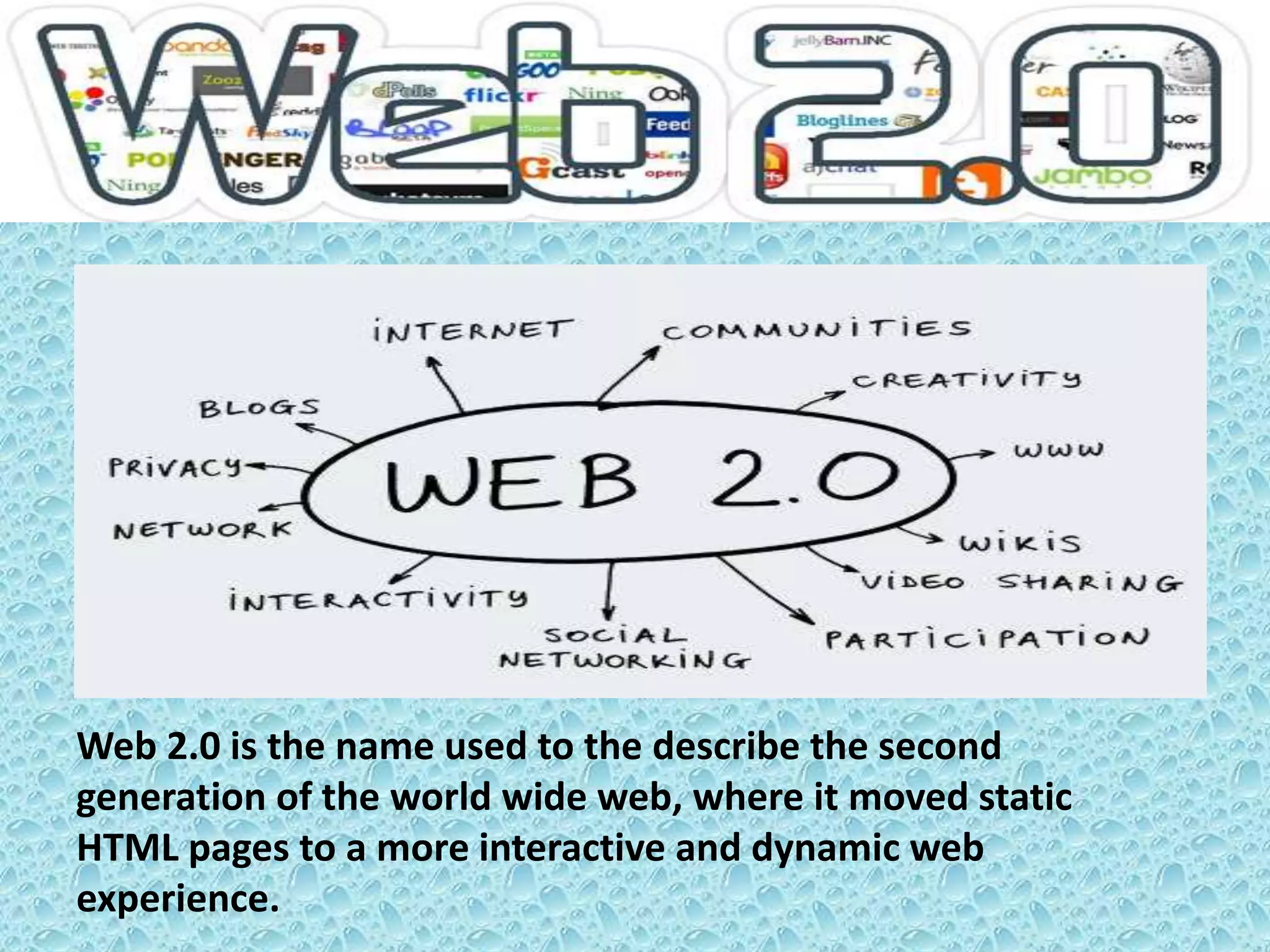 WEB 2.0
Web 2.0 is the name used to the describe the second
generation of the world wide web, where it moved static
HTML pages to a more interactive and dynamic web
experience.
 