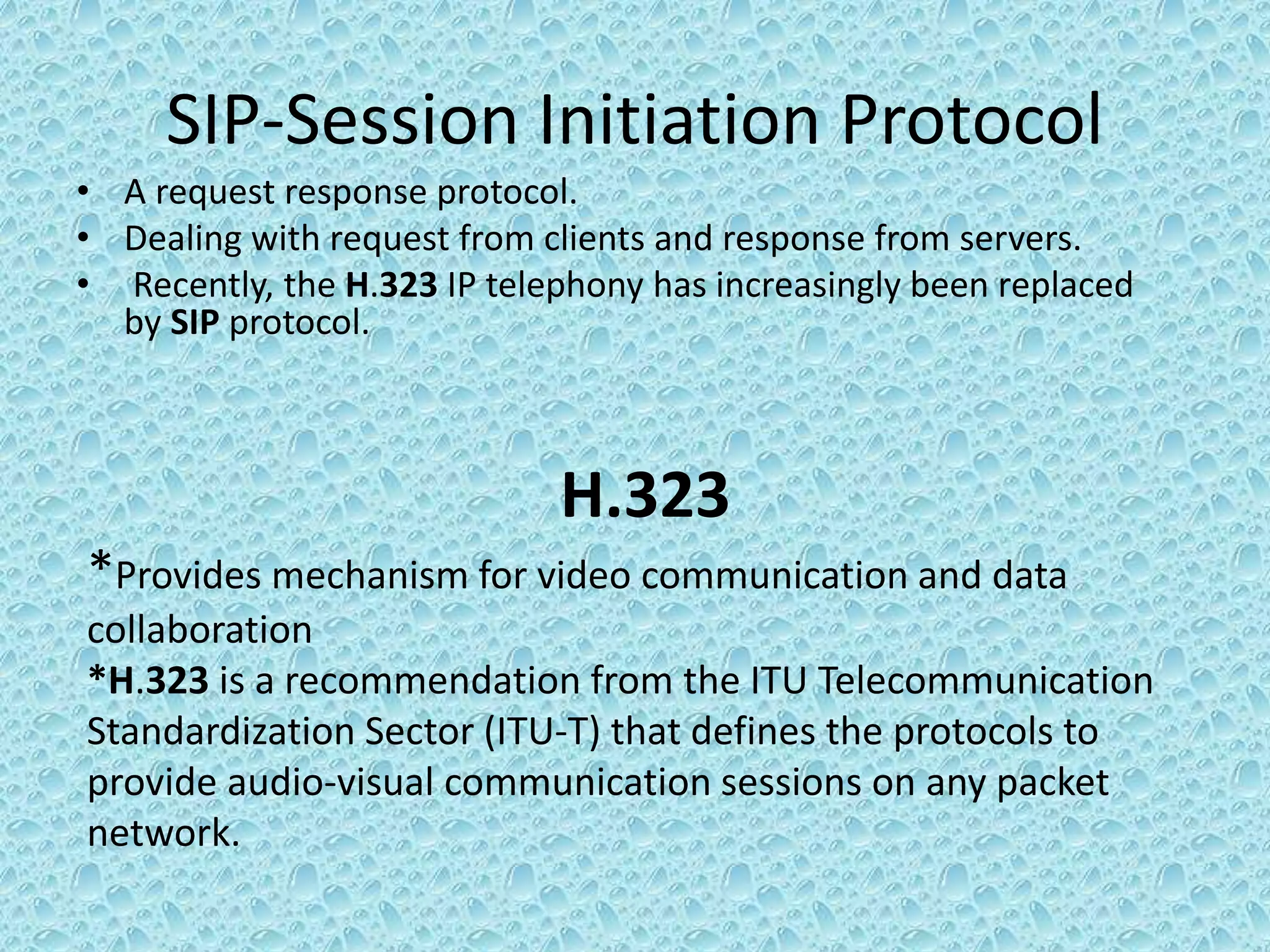 SIP-Session Initiation Protocol
• A request response protocol.
• Dealing with request from clients and response from servers.
• Recently, the H.323 IP telephony has increasingly been replaced
by SIP protocol.
H.323
*Provides mechanism for video communication and data
collaboration
*H.323 is a recommendation from the ITU Telecommunication
Standardization Sector (ITU-T) that defines the protocols to
provide audio-visual communication sessions on any packet
network.
 
