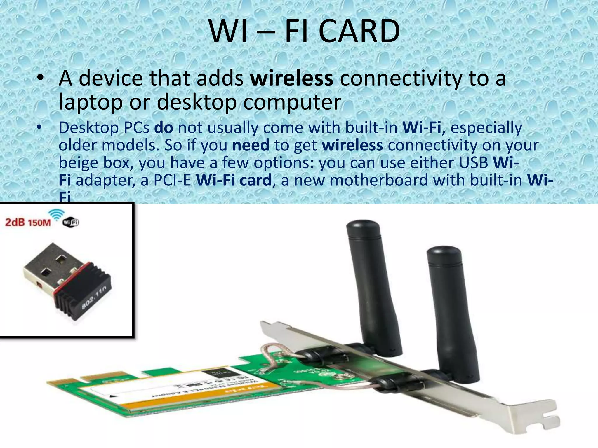 WI – FI CARD
• A device that adds wireless connectivity to a
laptop or desktop computer
• Desktop PCs do not usually come with built-in Wi-Fi, especially
older models. So if you need to get wireless connectivity on your
beige box, you have a few options: you can use either USB Wi-
Fi adapter, a PCI-E Wi-Fi card, a new motherboard with built-in Wi-
Fi
 