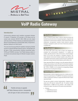 Case Study




                                      VoIP Radio Gateway
Introduction
Communication gateways permit seamless convergence between                The Customer
IP network, IP dispatchers, SIP terminals or SIP phones and the          Amper is a leading European player in defense, telecommunication and
existent radio networks UHF/VHF, GSM, CDMA and other digital             homeland security and carries out engineering projects, integration and
radio base stations. IP Radio Gateways are dedicated equipment for       maintenance of communications networks, unified communications and
Mission Critical Applications including Public Safety, Transportation,   collaboration, next-generation networks, border protection systems,
                                                                         emergency management systems and critical infrastructure protection
Maritime, Defense or Air Traffic Control.
                                                                         on a global scale.
This case study showcases Mistral’s capability in designing a flexible
and easy to upgrade VoIP Radio Gateway solution, interoperable with       The Requirement
all types of radio communications including conventional radios,         The existing EMS system being used by Amper was designed for
TETRA and TETRAPOL terminals. This IP Radio Gateway solution is          emergency and communications management. It is modular and
an exclusive and protected design for Mistral’s European customer,       scalable, specially directed to make communication, control & dispatch
Amper.                                                                   easier for the control room operators in emergency situations. The
                                                                         system allowed communication between speakers using different and
                                                                         incompatible communication systems (conventional radio, analogue and
                                                                         digital radio trunking, fixed and mobile telephony, public address, etc).

                                                                         Amper approached Mistral to develop a new radio gateway platform to
                                                                         integrate radio interfaces into the SIP world. The new device needed to
                                                                         be a standard PCB which could be used with different kinds of radio (VHF,
                                                                         UHF, TETRA, TETRAPOL, etc.) by making the corresponding software
                                                                         adjustments over it (configuration settings).

                                                                          Solution Provided
                                                                         Mistral provided a solution integrating various line, interface and mixer
                                                                         cards for the system based on TI’s DM8148. The hardware consisted of a
                                                                         number of analog radio interfaces to support the different kinds of radios
                                                                         required by Amper.

                                                                         The team also worked on protocol implementation, integration audio
                                                                         codecs and a SIP client for making VoIP calls. The solution included
                                                                         implementation of SNMP and also provided a web interface with
                                                                         configuration support. Key features of the system are provided below:
                Flexible and easy to upgrade                             Hardware
                                                                         :
      VoIP Radio Gateway solution, interoperable                         ! TI DM8148 based solution
                                                                         ! 10/100 Ethernet interface
         with all types of radio communications.
 