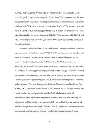utilizing a VoIP telephone. We arrived at a workable solution consisting of a newer

model Avaya IP Telephone that is capable of providing a VPN connection over the home

broadband internet connection. This component is critical to implementation because the

existing remote VPN model is two-part, consisting of the Cisco VPN software client and

the RSA SecurID fob, which are required to be used in tandem for authentication. I also

asked about QoS for the phones. Because CORPORATION A runs an MPLS WAN, and

MPLS technology is well suited for QoS for VoIP, this capability would be leveraged in

the implementation.

       Earl and I also discussed 800/Toll-Free numbers. Currently there are at least three

separate numbers for Tech Support at CORPORATION A. One serves the Canadian call

center in Burlington Ontario Canada. Another serves Rockville Maryland, and yet

another is listed as “All calls outside the US and Canada”. My hope had been to

consolidate the global 800 enterprise into a single number that would leverage the power

of VoIP to do call routing globally and cut monthly toll-free charges. However, I learned

that this is not entirely possible, not only for technical reasons, but also a business barrier

I had not considered: spoken language. The US and Canada share English as a common

spoken language. They also share membership in the North American Numbering Plan.

(NANP, 2007) Therefore, a consolidation of the Canadian and US toll free numbers into

a single number that can be centrally routed to VoIP telephones is worthy of

consideration for an implementation to reduce monthly costs. However, removing the

International toll free number is not recommended. I learned that there are separate call

centers in foreign countries where CORPORATION A’s employees can more effectively

communicate with tech support customers speaking their native language. From a




                                              10
 