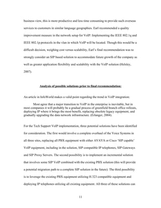 business view, this is more productive and less time consuming to provide such overseas

services to customers in similar language geographies. Earl recommended a quality

improvement measure in the network setup for VoIP: Implementing the IEEE 802.1q and

IEEE 802.1p protocols in the vlan in which VoIP will be located. Though this would be a

difficult decision, weighing cost versus scalability, Earl’s final recommendation was to

strongly consider an SIP based solution to accommodate future growth of the company as

well as greater application flexibility and scalability with the VoIP solution (Helsley,

2007).



             Analysis of possible solutions prior to final recommendation:


An article in InfoWorld makes a valid point regarding the trend in VoIP integration:

       Most agree that a major transition to VoIP in the enterprise is inevitable, but in
most companies it will probably be a gradual process of greenfield branch office rollouts,
deploying IP where it brings the most benefit, replacing obsolete legacy equipment, and
gradually upgrading the data network infrastructure. (Erlanger, 2004).


For the Tech Support VoIP implementation, three potential solutions have been identified

for consideration. The first would involve a complete overhaul of the Voice Systems in

all three sites, replacing all PBX equipment with either AVAYA or Cisco ‘SIP capable’

VoIP equipment, including in the solution, SIP compatible IP telephones, SIP Gateways

and SIP Proxy Servers. The second possibility is to implement an incremental solution

that involves some SIP VoIP combined with the existing PBX solution (this will provide

a potential migration path to a complete SIP solution in the future). The third possibility

is to leverage the existing PBX equipment utilizing H.323 compatible equipment and

deploying IP telephones utilizing all existing equipment. All three of these solutions can



                                             11
 