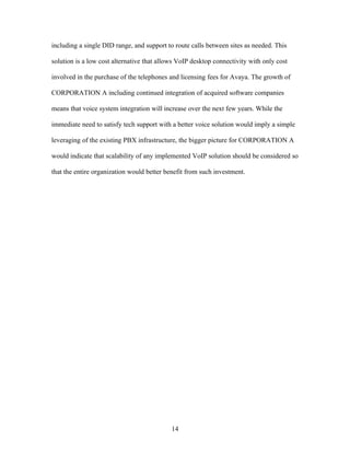 including a single DID range, and support to route calls between sites as needed. This

solution is a low cost alternative that allows VoIP desktop connectivity with only cost

involved in the purchase of the telephones and licensing fees for Avaya. The growth of

CORPORATION A including continued integration of acquired software companies

means that voice system integration will increase over the next few years. While the

immediate need to satisfy tech support with a better voice solution would imply a simple

leveraging of the existing PBX infrastructure, the bigger picture for CORPORATION A

would indicate that scalability of any implemented VoIP solution should be considered so

that the entire organization would better benefit from such investment.




                                            14
 