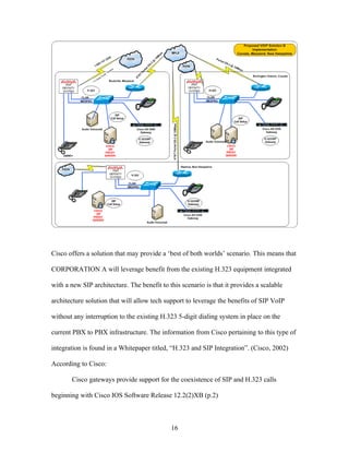 Cisco offers a solution that may provide a ‘best of both worlds’ scenario. This means that

CORPORATION A will leverage benefit from the existing H.323 equipment integrated

with a new SIP architecture. The benefit to this scenario is that it provides a scalable

architecture solution that will allow tech support to leverage the benefits of SIP VoIP

without any interruption to the existing H.323 5-digit dialing system in place on the

current PBX to PBX infrastructure. The information from Cisco pertaining to this type of

integration is found in a Whitepaper titled, “H.323 and SIP Integration”. (Cisco, 2002)

According to Cisco:

       Cisco gateways provide support for the coexistence of SIP and H.323 calls

beginning with Cisco IOS Software Release 12.2(2)XB (p.2)



                                             16
 