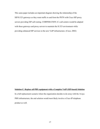 This same paper includes an important diagram showing the relationship of the

SIP/H.323 gateways as they route traffic to and from the PSTN with Cisco SIP proxy

servers providing SIP call routing. CORPORATION A’s call centers would be adapted

with these gateways and proxy servers to maintain the H.323 environment while

providing enhanced SIP services to the new VoIP infrastructure. (Cisco, 2002)




Solution C: Replace all PBX equipment with a Complete VoIP (SIP-based) Solution

In a full replacement scenario where the organization decides to do away with the Avaya

PBX infrastructure, the end solution would most likely involve a Cisco IP telephone

product as well.




                                           17
 