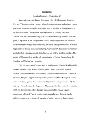 Introduction

                           Executive Summary – ‘Corporation A’

       ‘Corporation A’ is an fictional Information Lifecycle Management Solutions

Provider. This means that the company sells and supports hardware and software capable

of creating, managing and storing information from its inception as data to its grave as

archived information. The company began its business as a Storage Hardware

Manufacturer, and continues to enjoy great success in this industry. However, in recent

years, ‘Corporation A’ has recognized the value of integrating software and hardware

solutions to better manage the information of businesses throughout the world. Within its

large catalog of product and solution offerings, ‘Corporation A’ has a number of software

products which require customer technical support via toll free telephone numbers. This

project will focus on three specific call centers located in Toronto Canada, Rockville

Maryland, and Nashua New Hampshire.

       Each site supports a different product or set of products. Nashua, New Hampshire

supports a product called ‘Email-Archive-Xstation’, which is an e-mail archiving

solution. Burlington Ontario, Canada supports a data backup product called ‘Networker’.

Rockville, Maryland supports a storage archive product called Disk Manager X Station

and a content management Product known as ‘Application Manager Xstation’. All three

sites were former locations for Corporation B Systems, which Corporation A acquired in

2003. The Toronto site is where the upper management of the product support

organization is located. There is a business dependency between the three sites for

effective management of the overall operation of product support for these products.




                                             2
 
