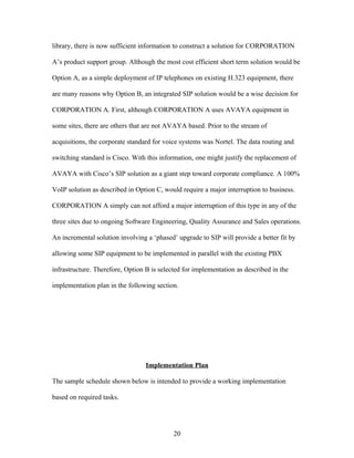 library, there is now sufficient information to construct a solution for CORPORATION

A’s product support group. Although the most cost efficient short term solution would be

Option A, as a simple deployment of IP telephones on existing H.323 equipment, there

are many reasons why Option B, an integrated SIP solution would be a wise decision for

CORPORATION A. First, although CORPORATION A uses AVAYA equipment in

some sites, there are others that are not AVAYA based. Prior to the stream of

acquisitions, the corporate standard for voice systems was Nortel. The data routing and

switching standard is Cisco. With this information, one might justify the replacement of

AVAYA with Cisco’s SIP solution as a giant step toward corporate compliance. A 100%

VoIP solution as described in Option C, would require a major interruption to business.

CORPORATION A simply can not afford a major interruption of this type in any of the

three sites due to ongoing Software Engineering, Quality Assurance and Sales operations.

An incremental solution involving a ‘phased’ upgrade to SIP will provide a better fit by

allowing some SIP equipment to be implemented in parallel with the existing PBX

infrastructure. Therefore, Option B is selected for implementation as described in the

implementation plan in the following section.




                                  Implementation Plan

The sample schedule shown below is intended to provide a working implementation

based on required tasks.




                                            20
 