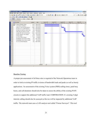 Baseline Testing

A proper pre-assessment of all three sites is required of the Network Operations team in

order to look at existing IP traffic in terms of bandwidth loads and peaks as well as bursty

applications. An assessment of the existing Voice system (PBX) calling times, peak busy

hours, and call durations should also be taken to assess the ability of the existing WAN

circuits to support the additional VoIP traffic load. CORPORATION A’s existing 5-digit

intersite calling should also be assessed as this too will be impacted by additional VoIP

traffic. The network team uses a LAN analysis tool called “Finisar Surveyor”. This tool




                                            21
 