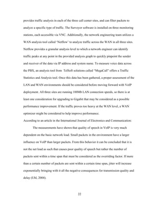 provides traffic analysis in each of the three call center sites, and can filter packets to

analyze a specific type of traffic. The Surveyor software is installed on three monitoring

stations, each accessible via VNC. Additionally, the network engineering team utilizes a

WAN analysis tool called ‘Netflow’ to analyze traffic across the WAN in all three sites.

Netflow provides a granular analysis level to which a network engineer can identify

traffic peaks at any point in the provided analysis graph to quickly pinpoint the sender

and receiver of the data via IP address and system name. To measure voice data across

the PBX, an analysis tool from TelSoft solutions called “MegaCall” offers a Traffic

Statistics and Analysis tool. Once this data has been gathered, a proper assessment of the

LAN and WAN environments should be considered before moving forward with VoIP

deployment. All three sites are running 100Mb LAN connection speeds, so there is at

least one consideration for upgrading to Gigabit that may be considered as a possible

performance improvement. If the traffic proves too heavy at the WAN level, a WAN

optimizer might be considered to help improve performance.

According to an article in the International Journal of Electronics and Communication:

        The measurements have shown that quality of speech in VoIP is very much

dependent on the basic network load. Small packets in the environment have a larger

influence on VoIP than larger packets. From this behavior it can be concluded that it is

not the net load as such that causes poor quality of speech but rather the number of

packets sent within a time span that must be considered as the overriding factor. If more

than a certain number of packets are sent within a certain time span, jitter will increase

exponentially bringing with it all the negative consequences for transmission quality and

delay (Uhl, 2004).




                                              22
 