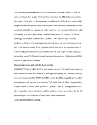 The ultimate goal of CORPORATION A’s baseline data network testing is to look for

spikes in the data flow graphs. LAN and WAN utilization should both be considered in

this testing. These spikes in the data graphs (found in the LAN/WAN tools mentioned in

the previous sections)measure peak data transfers where the network bandwidth has been

completely utilized to its capacity and traffic may have even surpassed the limit into what

is described as a ‘burst’. Often this scenario will occur when QA engineers in the lab

send large file transfers over the wire. CORPORATION A builds large scale data

products, so this type of testing happens from time to time, and must be considered as a

part of the business activity. If the graphs in Netflow indicate an increase in the interval

with which high level transfers occur, then the network team might consider upgrading

the existing partial DS-3 circuits in each site (currently running at 10Mbps) to a full DS-3

capable of approximately 45Mbps.

Provisioning Service QOS with the WAN provider

CORPORATION A’s MPLS WAN is well suited to take on VoIP traffic, but the majority

of its current utilization is IP data traffic. Although the company isn’t currently involved

in a total replacement of the PSTN, the MPLS vendor should be engaged to provide QOS

provisioning for the increase in tech support VoIP traffic that will follow. A consultation

with the vendor to discuss future growth of CORPORATION A’s VoIP potential would

also be a prudent business decision to explore additional options and services that the SIP

protocol might provide in terms of applications for the call centers.

Tech Support Telephone Training




                                             23
 