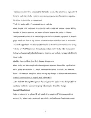 Training sessions will be conducted by the vendor on site. The senior voice engineer will

travel to each site with the vendor to answer any company specific questions regarding

the phone system or the new equipment.

VoIP live testing with a Few selected reps in each site

Once the new VoIP equipment is received in each location, the internal systems will be

installed in the telecom room and connected to the network for testing. A Change

Management Request will be submitted prior to installation of the equipment to provide a

paper trail in the event of any unusual occurrence on the network at time of installation.

Two tech support reps will be selected from each of the three locations to do live testing

with the new VoIP telephones. These phones will co-exist with the older phones until

testing has been completed and all required functions are verified over a period of two to

three weeks.

Go-Live Approval Date from Tech Support Management

Once testing has been completed and management approval obtained for a go-live date,

the IT group will schedule a “Change Management Request” with the CMR approval

board. This approval is required before making any changes to the network environment.

Formal Communication to Support Reps for Go-Live

After the CMR (Change Management Review) group has approved the changes; IT will

send an e-mail to the tech support group indicating the date of the change.

Internal Office Rollout

In the evening prior to rollout, IT will install all new desktop IP telephones and test

connectivity between sites, voicemail accessibility, and call queue functions to ensure




                                             24
 