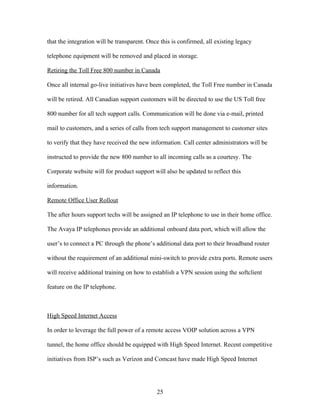 that the integration will be transparent. Once this is confirmed, all existing legacy

telephone equipment will be removed and placed in storage.

Retiring the Toll Free 800 number in Canada

Once all internal go-live initiatives have been completed, the Toll Free number in Canada

will be retired. All Canadian support customers will be directed to use the US Toll free

800 number for all tech support calls. Communication will be done via e-mail, printed

mail to customers, and a series of calls from tech support management to customer sites

to verify that they have received the new information. Call center administrators will be

instructed to provide the new 800 number to all incoming calls as a courtesy. The

Corporate website will for product support will also be updated to reflect this

information.

Remote Office User Rollout

The after hours support techs will be assigned an IP telephone to use in their home office.

The Avaya IP telephones provide an additional onboard data port, which will allow the

user’s to connect a PC through the phone’s additional data port to their broadband router

without the requirement of an additional mini-switch to provide extra ports. Remote users

will receive additional training on how to establish a VPN session using the softclient

feature on the IP telephone.



High Speed Internet Access

In order to leverage the full power of a remote access VOIP solution across a VPN

tunnel, the home office should be equipped with High Speed Internet. Recent competitive

initiatives from ISP’s such as Verizon and Comcast have made High Speed Internet




                                             25
 