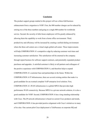 Conclusion

The product support groups studied in this project will see a three-fold business

enhancement from a migration to VOIP. First, the 800 number charges can be reduced by

retiring two of the three numbers and going to a single 800 number for worldwide

service. Second, the security of after-hours employees will be greatly enhanced by

allowing them the capability to work from a home office environment. Third,

productivity and efficiency will be increased by creating a unified dialing environment

where the three call centers are a virtual single global call center. These improvements

will help CORPORATION A’s competitive edge by reducing customer wait times and

increasing customer satisfaction. This satisfaction will be returned to the company

through repeat business for software support contracts, and potentially expanded product

purchases and upgrades. A satisfied customer is likely to tell partners and colleagues of

the positive experience with CORPORATION A, and therefore help to expand

CORPORATION A’s customer base and partnerships in the future. Within the

CORPORATION A IT Infrastructure, there are several existing entities that make it a

good candidate for an eventual complete VoIP enterprise level solution. First,

CORPORATION A’s WAN infrastructure is a global MPLS that provides high

performance WAN connectivity. Because MPLS is a private network solution, it is also a

good candidate for VOIP. Second, CORPORATION A has a long standing relationship

with Cisco. The IP network infrastructure is based on current Cisco products and trends,

and CORPORATION A has provided positive alignment with Cisco’s initiatives in many

of its sites. One current pilot Cisco deployment is TelePresence at corporate HQ and




                                            28
 