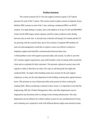 Problem Statement

       The current customer SLA’s for tech support contracts require a 24/7 phone

presence for each of the 3 centers. The current system in place consists of separate Avaya

Definity PBX systems in each of the 3 sites, utilizing a traditional PBX over PSTN

solution. Five digit dialing is in place, due to the addition of Avaya CLAN and MEDPRO

Cards, but the DID ranges remain separate, and this creates confusion when dialing

between sites as each sites. A second issue is that the toll charges for Canada and the US

are growing with the customer base, due to the existence of separate 800 numbers for

each site and management would like to explore a more cost effective solution to

telephone support and interoffice communication between these sites.

A third problem exists with regard to personal safety and security. In order to meet the

24/7 contract support requirement, some staff members work in rotating shifts around the

clock and on weekends for their customers. This presents a physical security issue with

regards to safety in that there are only a few reps on call during the late night and

weekend shifts. An empty office building means less security for the tech support

employees, as they are the only department in the building working after regular business

hours. This presents an issue of personal safety and security for those working the

rotating shifts. When considering a solution to these issues, it is important to note that the

Engineering, HR, QA, Product Management, Sales, and other departments may be

impacted by any downtime tied to a change in the existing infrastructure. The sales

department can not afford to be without a phone system for any extended period of time,

and a learning curve required to work with different phones might cause missed revenue




                                              3
 