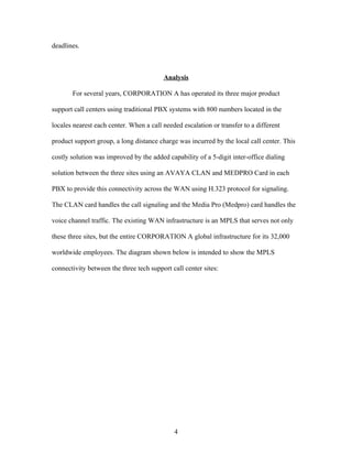 deadlines.



                                         Analysis

       For several years, CORPORATION A has operated its three major product

support call centers using traditional PBX systems with 800 numbers located in the

locales nearest each center. When a call needed escalation or transfer to a different

product support group, a long distance charge was incurred by the local call center. This

costly solution was improved by the added capability of a 5-digit inter-office dialing

solution between the three sites using an AVAYA CLAN and MEDPRO Card in each

PBX to provide this connectivity across the WAN using H.323 protocol for signaling.

The CLAN card handles the call signaling and the Media Pro (Medpro) card handles the

voice channel traffic. The existing WAN infrastructure is an MPLS that serves not only

these three sites, but the entire CORPORATION A global infrastructure for its 32,000

worldwide employees. The diagram shown below is intended to show the MPLS

connectivity between the three tech support call center sites:




                                             4
 