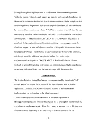 leveraged through the implementation of IP telephones for the support department.

Within the current system, if a tech support rep wants to work remotely from home, the

PBX must be programmed to forward the tech support number to his/her cell phone. This

forwarding must be programmed by a telecom engineer on the PBX so that support can

be completed from remote/home offices. A VoIP based solution would alleviate the need

to constantly administer call forwarding for each user’s cell phone as is the case with the

current system. To address this issue, the CLAN and MEDPRO cards may provide a

good basis for leveraging this capability and streamlining a remote support model for

after hours support. In order to fully understand the existing voice infrastructure for the

three tech support sites, I was fortunate to secure an interview (both over the telephone,

and also via e-mail for additional questions) with Earl H., a senior voice

telecommunications engineer at CORPORATION A. Earl provided some valuable

feedback in terms of the existing environment and options that could be leveraged using

the existing equipment. Notes from the interview begin with the next section.


                                     The SIP Protocol

The Session Initiation Protocol has become a popular protocol for signaling in VoIP

systems. One of the reasons for its success is the tight alignment with IP enabled

applications. According to SIP Demystified, one example of the benefit of SIP

implementation can be described in the following manner:

Assume that the public address for Company A’s support department is

SIP:support@company.com. Because the company has to give support around the clock,

several people are always at work…The redirect server at company.com is able to return

different addresses depending on the time of day so that if it receives a call for



                                              7
 