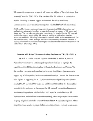 SIP:support@company.com at noon, it will return (the address of the technician on duty

at noon) (Camarillo, 2002). SIP will be considered for this initiative as a protocol to

provide scalability to the tech support environment. An article in Business

Communications review described the important benefit of SIP in VoIP architecture:

A SIP-enabled contact center can integrate with an existing PBX infrastructure and
applications, yet can also introduce new capabilities such as support of SIP trunks and
phone sets. You can take your migration a step farther by maximizing the full range of
multimedia features supported by SIP inside an intelligent application, to deliver
advanced capabilities, including multi-modal communications, to the contact center. The
SIP-enabled contact center is unique because it simultaneously allows the retention of
existing investments in infrastructure and provides a roadmap to an innovative feature set
for the future (Murashige 2007).




    Interview with Senior Telecommunications Engineer at CORPORATION A

       Mr. Earl H., Senior Telecom Engineer with CORPORATION A, based in

Pleasanton, California was kind enough to agree to an interview to highlight the

capabilities of the PBX systems in place for Rockville, Burlington, and Nashua. We

discussed the current capabilities of each system and the ability for these systems to

support any VOIP capability. In the course of our discussion, I learned that these systems

were capable of supporting the H.323 protocol on the existing PBX systems with the

installed CLAN and MEDPRO cards, and VOIP from PBX to PBX. We discussed the

potential of this equipment to also support the SIP protocol, but additional equipment

purchases and upgrades on a higher budget level would be required to do an SIP

implementation, and this initiative would most likely take a budgetary back seat to other

on going integration efforts for several CORPORATION A acquired companies. At the

time of this interview, the company had no current plans to do a complete voice system




                                              8
 