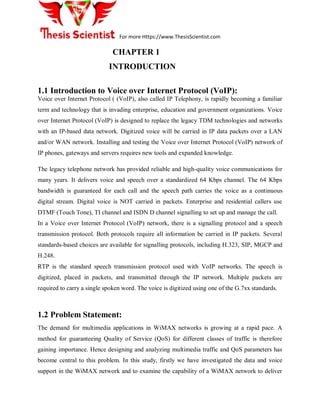 For more Https://www.ThesisScientist.com
CHAPTER 1
INTRODUCTION
1.1 Introduction to Voice over Internet Protocol (VoIP):
Voice over Internet Protocol ( (VoIP), also called IP Telephony, is rapidly becoming a familiar
term and technology that is invading enterprise, education and government organizations. Voice
over Internet Protocol (VoIP) is designed to replace the legacy TDM technologies and networks
with an IP-based data network. Digitized voice will be carried in IP data packets over a LAN
and/or WAN network. Installing and testing the Voice over Internet Protocol (VoIP) network of
IP phones, gateways and servers requires new tools and expanded knowledge.
The legacy telephone network has provided reliable and high-quality voice communications for
many years. It delivers voice and speech over a standardized 64 Kbps channel. The 64 Kbps
bandwidth is guaranteed for each call and the speech path carries the voice as a continuous
digital stream. Digital voice is NOT carried in packets. Enterprise and residential callers use
DTMF (Touch Tone), TI channel and ISDN D channel signalling to set up and manage the call.
In a Voice over Internet Protocol (VoIP) network, there is a signalling protocol and a speech
transmission protocol. Both protocols require all information be carried in IP packets. Several
standards-based choices are available for signalling protocols, including H.323, SIP, MGCP and
H.248.
RTP is the standard speech transmission protocol used with VoIP networks. The speech is
digitized, placed in packets, and transmitted through the IP network. Multiple packets are
required to carry a single spoken word. The voice is digitized using one of the G.7xx standards.
1.2 Problem Statement:
The demand for multimedia applications in WiMAX networks is growing at a rapid pace. A
method for guaranteeing Quality of Service (QoS) for different classes of traffic is therefore
gaining importance. Hence designing and analyzing multimedia traffic and QoS parameters has
become central to this problem. In this study, firstly we have investigated the data and voice
support in the WiMAX network and to examine the capability of a WiMAX network to deliver
 