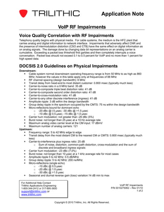 Application Note

                                      VoIP RF Impairments
Voice Quality Correlation with RF Impairments
Telephony quality begins with physical media. For cable systems, the medium is the HFC plant that
carries analog and digital information to network interface. Impairments that adversely affect CNR and
the presence of intermodulation distortion (CSO and CTB) have the same effect on digital information as
on analog signals. The damage done by changing data bit representations on an analog carrier is
cumulative. Exceeding a packet loss threshold first garbles and then completely interrupts a voice
conversation. Packet loss should not exceed 0.1 to 0.5 percent for VoIP and no more than 1 percent for
high speed data.

DOCSIS 2.0 Guidelines on Physical Impairments
Downstream:
       Cable system normal downstream operating frequency range is from 50 MHz to as high as 860
       MHz; however the values in this table apply only at frequencies of 88 MHz
       RF channel spacing (design bandwidth): 6 MHz
       Transit delay from head-end to most distant customer: 0.800 msec (typically much less)
       Carrier-to-noise ratio in a 6 MHz band: 35 dB
       Carrier-to-composite triple beat distortion ratio: 41 dB
       Carrier-to-composite second order distortion ratio: 41 dB
       Carrier-to-cross-modulation ratio: 41 dB
       Carrier-to-any other discrete interference (ingress): 41 dB
       Amplitude ripple: 3 dB within the design bandwidth
       Group delay ripple in the spectrum occupied by the CMTS: 75 ns within the design bandwidth
       Micro-reflections bound for dominant echo
           o -20 dBc @ l.5 µsec; -30 dBc @ >1.5 µsec
           o -10 dBc @ 0.5 µsec; -15 dBc @ 1.0 µsec
       Carrier hum modulation: not greater than -26 dBc (5%)
       Burst noise: not longer than 25 µsec at a 10 Hz average rate
       Maximum analog video carrier level at the CM input: 17 dBmV
       Maximum number of analog carriers: 121
Upstream:
       Frequency range: 5 to 42 MHz edge to edge
       Transit delay from the most distant CM to the nearest CM or CMTS: 0.800 msec (typically much
       less)
       Carrier-to-interference plus ingress ratio: 25 dB
           o Sum of noise, distortion, common-path distortion, cross-modulation and the sum of
                discrete and broadband ingress signals:
       Carrier hum modulation: -23 dBc (7.0%)
       Burst noise: not longer than 10 µsec at a 1 kHz average rate for most cases
       Amplitude ripple 5 to 42 MHz: 0.5 dB/MHz
       Group delay ripple: 5 to 42 MHz: 200 ns/MHz
       Micro-reflections (single echo)
           o -10 dBc @ 0.5 µsec
           o -20 dBc @ 1.0 µsec
           o -30 dBc @ >1.0 µsec
       Seasonal and diurnal reverse gain (loss) variation:14 dB min to max

 For Additional Help Contact
 Trilithic Applications Engineering                                                            VoIP RF Impairments
 1-800-344-2412 or 317-895-3600                                                         P/N 0010275062 – Rev 01/10
 support@trilithic.com or                                                                                    1 of 2
 www.trilithic.com

                                Copyright © 2010 Trilithic, Inc. All Rights Reserved.
 