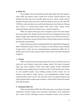 B. Rt/Rw Net
       Wacana Rt/Rw Net mulai berkembang sekitar akhir dekade 90'an dan sepertinya
makin dilirik para praktisi internet setelah krisis moneter melanda Indonesia yang
berimbas pula pada daya beli masyarakat dalam hal akses internet. Seperti tentunya
dimaklumi bersama bahwa biaya akses internet di Indonesia yang rata-rata sekitar Rp.
10.000/jam untuk perumahan terasa mahal bagi kebanyakan rakyat Indonesia. Memang
akses internet di warung-warung internet lebih murah, tetapi warung internet
mempunyai kendala antara lain masalah 'privacy', jarak dan sebagainya.
       Rt/Rw Net adalah sebuah upaya untuk mengakses internet dari rumah dengan
biaya yang relatif murah. Menjadi murah karena biaya akses ditanggung bersama-sama
dengan tetangga rumah. Makin banyak tetangga yang ikut, akan makin murah biaya per-
rumah-nya. Tetapi tentu saja juga ada batas baik itu jumlah maupun jaraknya tergantung
dari teknologi yang digunakan.
       Salah seorang yang berhasil membangun Rt/Rw Net adalah Michael Sunggiardi.
Beliau membangun jaringan internet di rumahnya di daerah Bogor bersama beberapa
tetangga lainnya. Beliau juga giat mengkampanyekan pembangunan Rt/Rw Net ini.
Sebagian dari tulisan ini akan mengacu kepada sumber-sumber dari pihak Pak Michael
Sunggiardi.


a. Struktur
       Rt/Rw Net dapat disamakan dengan jaringan biasa namun ia memiliki jarak yang
cukup jauh antar komputer (sejauh jarak tetangga rumah). Dan karena mempunyai
fungsi juga untuk mengakses internet maka dalam jaringan tersebut ditambahkan
infrastruktur yang mendukung akses ke internet tersebut. Untuk keperluan akses internet
ini, dari sejumlah komputer yang terhubung jaringan tersebut minimal ada satu
komputer yang berperan sebagai 'gateway' yang menghubungkan jaringan dengan
sebuah penyedia layanan internet. Ada bermacam teknik yang dapat diterapkan baik
melalui jaringan telkom maupun tanpa melaluinya. Teknik-teknik tersebut akan dibahas
lebih lanjut kemudian.


b. Pembuatan Rt/Rw Net
       Tahap awal pembuatan Rt/Rw Net lebih berupa upaya sosial dimana kita dapat
memperoleh sejumlah tetangga yang benar-benar berkomitmen untuk memperoleh
akses internet tersebut (disamping tentunya kemampuan finansial yang memadai).



                                                                                     9
 