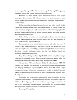 Untuk mengawali jaringan Rt/Rw Net tersebut memang sebaiknya dipilih tetangga yang
berdekatan dengan calon 'gateway' sehingga biaya dapat ditekan.
       Kemudian kita dapat beralih kepada penggunaan teknologi sesuai dengan
kemampuan dan kebutuhan. Ada beberapa macam cara untuk memperoleh akses
internet, berikut ini akan dibahas beberapa cara termasuk keuntungan dan kerugiannya.
Dial-up telepon
       Dial-up merupakan konfigurasi jaringan Internet yang paling banyak dipakai,
karena pelaksanaannya sangat cepat, tinggal menyambung ke saluran telepon yang
sudah tersambung dari pojok ke pojok diseluruh kota. Ada dua teknologi yang bisa kita
terapkan, pertama teknologi dial-up dengan perangkat analog dan kedua, teknologi
dialup dengan perangkat digital.
       Dial-up Analog merupakan cara yang paling kuno, dimana kita menyambung
beberapa modem eksternal ke multi port serial RS-232, lalu dari sana di sambung ke
router untuk diteruskan ke jaringan Internet.
       Biasanya, jumlah serial adalah kelipatan delapan, jadi kalau kita punya 24
saluran telepon, maka dibutuhkan tiga buah multi serial port dan 24 modem eksternal
untuk dipasang ke setiap saluran telepon yang tersambung ke PSTN (Public Switching
Telephone Network). Sambungan dial-up yang lain yaitu Dial-up Digital yang
menggunakan teknologi saluran digital.
       Yang dimaksud dengan saluran digital adalah saluran yang dikenal dengan
istilah ISDN (integrated services digital network) dimana dua pasang kabel bisa
membawa 30 saluran telepon berkecepatan tinggi, masing-masing 64Kbps.
       Ada dua jenis ISDN yang biasanya dipakai di Indonesia, yaitu ISDN PRI
(Primary Rate Interface) yang terdiri dari 30 saluran telepon yang sudah siap dipakai
atau R2 yang standar point to point yang harus melalui PABX PT Telkom. Dengan
menggunakan jaringan digital, maka kecepatan akses menjadi meningkat bisa sampai
sekitar 50Kbps dibandingkan dengan dial-up analog yang hanya bisa mencapai angka
33,6Kbps saja.
       Keuntungan lain menggunakan saluran digital adalah penanganan perangkat
yang relatif lebih sederhana, karena semua modem diletakan di dalam satu kotak yang
tidak terlalu besar (dipasang pada rak ukuran 19 inchi dengan tinggi tidak lebih dari 10
atau 20 cm), dibandingkan jika menggunakan modem analog yang membutuhkan kabel
dan adaptor untuk mengubah tegangan 220 volt menjadi 9 atau 12 volt.
       Keuntungan Dial-up telepon :



                                                                                     10
 