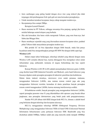 •   Jenis sambungan yang paling handal dengan down time yang terkecil jika tidak
    terganggu oleh pembangunan fisik (gali-gali-an) atau kerusakan perangkatnya.
•   Untuk menaikan-turunkan kecepatan, hanya cukup mengatur modem-nya.
•   Kecepatannya bisa sampai 2Mbps.
        Kerugian Leased Channel :
•   Harus meminta ke PT Telkom, sehingga urusannya bisa panjang, apalagi jika harus
    melalui beberapa sentral telepon yang berbeda.
•   Jika ada kerusakan, kita harus selalu mengontak Telkom, yang nota bene-nya, hari
    Sabtu dan Minggu libur.
•   Harus membayar sejumlah uang yang disesuaikan menurut kecepatan akses, padahal
    pihak Telkom tidak menyediakan perangkat modem-nya.
        Bila produk LC ini bisa dipasarkan dengan lebih banyak, maka kita punya
keyakinan untuk bisa mengembangkan jaringan RT-RW-Net dengan lebih cepat lagi.
Wireless LAN
        Dalam empat tahun belakangan, teknologi nirkabel yang dikenal dengan nama
Wireless LAN semakin dikenal luas, karena ditenggarai bisa merupakan solusi untuk
infrastruktur yang amburadul, terutama di negara berkembang dan luas seperti
Indonesia.
        Konsep Wireless LAN (W-LAN) adalah memanfaatkan frekwensi gratis 2,4GHz
yang disebut kanal ISM (Industrial Scientific and Medical), yaitu band frekwensi yang
biasanya dipakai untuk perangkat-perangkat di industrial, penelitian dan kedokteran.
Dalam dunia industri misalnya, microwave oven untuk pemanas makanan,
menggunakan frekwensi 2,4GHz, atau mainan remote control juga ada yang
menggunakan frekwensi tersebut, kemudian di dunia penelitian banyak perangkat
remote control menggunakan 2,4GHz, karena memang interferensinya sedikit.
        Di kedokteran sendiri, banyak perangkat yang menggunakan frekwensi 2,4GHz,
seperti perangkat pemotret sinar X yang dikendalikan oleh operator yang berada diluar
jangkauan, atau perangkat laboratorium yang butuh jarak untk pengoperasiannya.
        Standar W-LAN dibuat oleh IEEE dengan kode 802.11x, dimana x adalah huruf
yang berkaitan dengan teknologi dan kecepatan aksesnya.
        802.11a menggunakan teknologi OFDM (Orthogonal Frequency Division
Multiplexing) yang menggunakan frekwensi 5GHz di band UNII (Unlicensed National
Information Infrastructure) yaitu perluasan frekwensi ISM. Bandwidth yang bisa
disalurkan adalah 54Mbps, bahkan sudah ada yang mencoba untuk menjadi 108Mbps



                                                                                       12
 