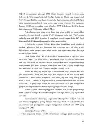 802.11b menggunakan teknologi DSSS (Direct Sequence Spread Spectrum) pada
frekwensi 2,4GHz dengan bandwitdh 11Mbps. Standar ini dikenal juga dengan istilah
WiFi (Wireless Fidelity) yang dalam beberapa hal digabung dengan teknologi HotSpot,
yaitu memasang perangkat di ruang terbuka agar semua pelanggan bisa mengakses
Internet 802.11g menggunakan variasi teknologi DSSS di frekwensi 2,4GHz dengan
kecepatan sampai 22Mbps atau bahkan 54Mbps.
       Perkembangan yang sangat cepat dalam tiga tahun terakhir ini menyebabkan
munculnya beragam bentuk perangkat WLAN di pasaran, mulai dari PCMCIA yang
sudah berjaya sejak 1999, kemudian di modifikasi menjadi Access Point, PCI Card,
Compact Flash, USB dan di Embedded ke dalam perangkat lain.
       Di Indonesia, perangkat W-LAN kebanyakan dimodifikasi untuk dipakai di
outdoor, sebetulnya dari segi keamanan dan perawatan, cara ini tidak sesuai.
Kelebihannya yaitu harganya yang relatif murah, satu pasang tanpa tower harganya
sekitar 6 - 7 juta Rupiah.
       Untuk dipakai diluar, W-LAN selain harus memenuhi line of sight juga harus
memenuhi Fresnel Zone (dibaca frinel), yaitu bentuk ellips tiga dimensi diantara dua
titik yang tidak boleh ada objeknya. Dengan menggunakan antena luar yang bentuknya
semi parabolic grid, maka perangkat access point atau PCMCIA yang aslinya hanya
bisa berkomunikasi dalam jarak 200 meter, menjadi 8 sampai 10 km.
       Standar 802.11b yang banyak dipakai untuk outdoor hanya memiliki 11 kanal,
jadi secara teoritis, dalam satu area hanya bisa dioperasikan 11 buah access point,
dimana dari 11 kanal tersebut, hanya ada 3 buah kanal yang tidak saling overlap, yaitu
kanal 1, 6 dan 11. Perhatikan diagram di bawah, dimana diperlihatkan lebar frekwensi
standar 802.11b yang sangat sempit dan akan sulit dimanfaatkan jika menggunakan
penguat atau amplifier karena akan saling mengganggu satu sama lainnya.
       Makanya, dalam ketentuan penggunaan frekwensi ISM, dikenal yang namanya
EIRP (Effective Isotropic Radiated Power) yaitu total daya effektif yang dipancarkan
dari radio
       Dalam dua tahun terakhir juga sangat santer teknologi WiFi HotSpot, yaitu satu
cara dimana para pengelola gedung atau cafe memasang sebuah Access Point untuk bisa
di sambung oleh pelanggannya dengan menggunakan notebook atau PDA yang
dilengkapi W-LAN.
       Keuntungan Wireless LAN :
•   Tidak tergantung dengan pemilik infrastruktur, sehingga pelaksanaannya bisa



                                                                                   13
 