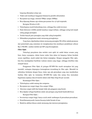 langsung dikerjakan setiap saat.
•   Tidak usah membayar langganan bulanan ke pemilik infrastruktur.
•   Kecepatan-nya tinggi, minimal 5Mbps sampai 20Mbps.
•   Bisa dipasang dimana saja selama persyaratan line of sight terpenuhi.
        Kerugian Wireless LAN :
•   Teknologinya masih berkembang terus, sehingga bisa salah investasi.
•   Pada frekwensi 2,4GHz jumlah kanalnya sangat terbatas, sehingga sering kali terjadi
    saling ganggu perangkat.
•   Terlalu banyak jenis perangkat yang tidak saling kompatibel.
•   Dibutuhkan pengalaman untuk memasang perangkatnya.
        Yang harus diperhatikan dalam memasang perangkat WLANini adalah peraturan
dari pemerintah yang sementara ini mengharuskan kita membayar pendaftaran sebesar
Rp 2.700.000,- setahun melalui ijin ISP yang bersangkutan.
Fibre Optic
        Teknologi penyaluran data melalui serat optik ini sudah bukan sesuatu yang
baru, hanya sayangnya, dalam kurun waktu lima tahun ini harganya belum berubah
secara signifikan, masih mahal dan belum terjangkau. Dengan menggelar fibre optic,
kita bisa mendapatkan backbone (saluran utama) yang tinggi, sehingga distribusi data
menjadi lancar.
        Penggunaan Fibre Optic di jaringan RT-RW-Net masih merupakan hal yang
mustahil, walaupun diujungnya kemungkinan tersambung ke fibre optic. Mustahil ini
sebetulnya berkaitan dengan biaya, kalau saja ada perusahaan yang mau memberikan
fasilitas fibre optic ke komunitas RT-RW-Net maka kita semua bisa merasakan
bagaimana cepatnya data di transfer dalam orde Gbps (Giga bit per second).
        Keuntungan Fibre Optic :
•   Teknologinya sudah matang dan sempurna.
•   Kecepatan-nya sangat tinggi, bisa sampai 1Gbps.
•   Aksesnya sangat stabil dan hampir tidak ada gangguan yang berarti.
•   Bisa dipakai sebagai backbone untuk satu jaringan yang butuh bandwidth besar.
        Kerugian Fibre Optic :
•   Investasinya sangat tinggi, hanya cocok untuk sambungan di perusahaan-perusahaan.
•   Pemeliharaannyasulit, karena biasanya kabel berada di luar.
•   Butuh ke-akhlian khusus untuk memasang dan merawat perangkatnya.




                                                                                    14
 