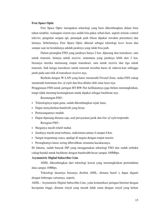 Free Space Optic
        Free Space Optic merupakan teknologi yang baru dikembangkan dalam lima
tahun terakhir, walaupun sistem-nya sudah kita pakai sehari-hari, seperti remote control
televisi, pengintai senjata api, penunjuk jauh (biasa dipakai sewaktu presentasi) dan
lainnya. Sebelumnya, Free Space Optic dikenal sebagai teknologi laser beam dan
sampai saat ini kendalanya adalah jaraknya yang tidak bisa jauh.
        Dalam perangkat FSO yang jaraknya hanya 2 km, dipasang dua transduser, satu
untuk transmit, lainnya untuk receive, sementara yang jaraknya lebih dari 2 km,
biasanya mereka memasang empat transduser, satu untuk receive dan tiga untuk
transmit. Jadi ketiga transduser untuk transmit tersebut harus di sinkron-kan sehingga
jatuh pada satu titik di transduser receive-nya.
        Berbeda dengan W-LAN yang harus memenuhi Fresnel Zone, maka FSO cukup
memenuhi ketentuan line of sight dan bisa dilalui oleh sinar laser-nya.
Penggunaan FSO untuk jaringan RT-RW-Net kelihatannya juga belum memungkinkan,
tetapi tidak menutup kemungkinan untuk dipakai sebagai backbone-nya
        Keuntungan FSO :
•   Teknologinya tepat guna, sudah dikembangkan sejak lama.
•   Dapat menyalurkan bandwith yang besar.
•   Pemasangannya mudah.
•   Dapat dipasang dimana saja, asal persyaratan jarak dan line of sight terpenuhi.
        Kerugian FSO :
•   Harganya masih relatif mahal.
•   Jaraknya masih amat terbatas, maksimum antara 4 sampai 6 km.
•   Sangat tergantung cuaca, apalagi di negara dengan empat musim.
•   Perangkatnya harus sering dibersihkan, terutama kacakacanya.
Di Jakarta, sudah banyak ISP yang menggunakan teknologi FSO dan sudah terbukti
cukup handal untuk backbone dengan bandwidth besar sampai 100Mbps.
Asymmetric Digital Subscriber Line
        ADSL dikembangkan dari teknologi kawat yang memungkinkan pemindahan
data sampai 10Mbps.
        Teknologi dasarnya biasanya disebut xDSL, dimana huruf x dapat diganti
dengan beberapa variannya, seperti;
ADSL : Asymmetric Digital Subscriber Line, yaitu komunikasi jaringan Internet dengan
kecepatan tinggi, dimana sinyal yang masuk tidak sama dengan sinyal yang keluar



                                                                                      15
 