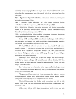 (asimetris). Kecepatan yang berbeda ini sangat sesuai dengan model Internet, karena
kebanyakan kita menggunakan bandwidth masuk lebih besar ketimbang bandwidth
yang keluar.
HDSL : High bit-rate Digital Subscriber Line, yaitu standar komunikasi point to point
dengan kecepatan sampai 2Mbps.
SDSL : Symmetric Digital Subscriber Line, yaitu standar komunikasi dimana
bandwidth masuk dan keluarnya sama, jadi berkebalikan dengan ADSL.
IDSL : ISDN Digital Subscriber Line, yaitu sambungan DSL dengan menggunakan
metode ISDN (Integrated Services Digital Network - standar komunikasi digital)
dimana kecepatan maksimumnya adalah 128Kbps.
VDSL : Very high bit Digital Subscriber Line, yaitu standar komunikasi dengan dua
kabel yang paling besar bandwidthnya, bisa sampai 10Mbps.
       Konsep xDSL sebetulnya adalah menyalurkan sinyal dengan bandwitdh besar
pada satu pasang kabel telepon yang sudah ada, sehingga bisa ditumpangkan dua sinyal
yang berbeda, akses Internet dan sinyal suara (voice) biasa.
       Teknologi ADSL di Indonesia sementara ini baru dipasarkan di Divre 2, sekitar
Jabotabek, dimana PT Telkom divisi Jaringan Lokal (jarlok) bekerja sama dengan divisi
Multimedia Akses yang khusus menyediakan perangkat DSLAM (Digital Subscriber
Line Access Multiplexer) yaitu modem ADSL yang dipasang di sentral telepon
sehingga bisa melayani pelanggannya.
       Selanjutnya, pihak Telkom juga bekerja sama dengan ISP untuk menyuplai
bandwidth ke Internet, sehingga ISP seperti Indonet, Indosat, Centrin, CBN bisa
menjual jasanya ke masyarakat luas, selain divisi Multimedia dari Telkom yang juga
menjual bandwidth tersebut.
       Biaya bulanan yang hars dikeluarkan sekitar empat juta Rupiah, dengan rincian
1,2 juta Rupiah untuk membayar akses ADSL dari PT Telkom sedang sisanya untuk
membayar akses Internet ke ISP.
       Pelanggan masih harus membayar biaya pemasangan dan registrasi Internet,
disamping membeli modem ADSL yang dipasang parallel dengan pesawat telepon,
sehingga kita bisa menelpon pada saat komputer mengakses Internet.
       Teknologi lainnya yang bisa dipakai untuk menyambung satu titik ke titik
lainnya, yaitu VDSL yang bisa menyalurkan kecepatan sampai 10Mbps pada jarak
maksimum 1,2 km.
       VDSL seperti halnya ADSL juga memanfaatkan kabel telepon yang ada,



                                                                                  16
 