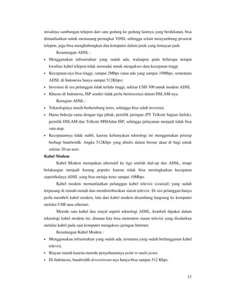 misalnya sambungan telepon dari satu gedung ke gedung lainnya yang berdekatan, bisa
dimanfaatkan untuk memasang perangkat VDSL sehingga selain menyambung pesawat
telepon, juga bisa menghubungkan dua komputer dalam jarak yang lumayan jauh.
         Keuntungan ADSL :
•   Menggunakan infrastruktur yang sudah ada, walaupun pada beberapa tempat
    kwalitas kabel telepon tidak memadai untuk mengakses data kecepatan tinggi
•   Kecepatan-nya bisa tinggi, sampai 2Mbps (atau ada yang sampai 10Mbps, sementara
    ADSL di Indonesia hanya sampai 512Kbps)
•   Investasi di sisi pelanggan tidak terlalu tinggi, sekitar USD 300 untuk modem ADSL
•   Khusus di Indonesia, ISP sendiri tidak perlu berinvestasi dalam DSLAM-nya.
         Kerugian ADSL :
•   Teknologinya masih berkembang terus, sehingga bisa salah investasi.
•   Harus bekerja sama dengan tiga pihak, pemilik jaringan (PT Telkom bagian Jarlok),
    pemilik DSLAM dan Telkom MMAdan ISP, sehingga pelayanan menjadi tidak bisa
    satu atap.
•   Kecepatannya tidak stabil, karena kebanyakan teknologi ini menggunakan prinsip
    berbagi bandwitdh. Angka 512Kbps yang ditulis dalam brosur akan di bagi untuk
    sekitar 20-an user.
Kabel Modem
         Kabel Modem merupakan alternatif ke tiga setelah dial-up dan ADSL, tetapi
belakangan menjadi kurang populer karena tidak bisa meningkatkan kecepatan
sepertihalnya ADSL yang bisa melaju terus sampai 10Mbps.
         Kabel modem memanfaatkan pelanggan kabel televisi (coaxial) yang sudah
terpasang di rumah-rumah dan mendistribusikan siaran televisi. Di sisi pelanggan hanya
perlu membeli kabel modem, lalu dari kabel modem disambung langsung ke komputer
melalui USB atau ethernet.
         Metode satu kabel dua sinyal seperti teknologi ADSL, kembali dipakai dalam
teknologi kabel modem ini, dimana kita bisa menonton siaran televisi yang disalurkan
melalui kabel pada saat komputer mengakses jaringan Internet.
         Keuntungan Kabel Modem :
•   Menggunakan infrastruktur yang sudah ada, terutama yang sudah berlangganan kabel
    televisi.
•   Biayan murah karena metode penyebarannya point to multi point.
•   Di Indonesia, bandwidth downstream-nya hanya bisa sampai 512 Kbps.



                                                                                    17
 