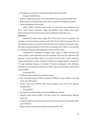 •   Perangkatnya relatif murah, harga kabel modem dibawah USD 300.
        Kerugian Kabel Modem :
•   Karena menggunakan metode sharing bandwidth, maka kecepatannya tidak stabil.
•   Kalau jaraknya terlalu jauh dari sentral, maka sering kali sambungannya terputus.
•   Harus berlangganan televisi kabel.
        Seperti ADSL, teknologi kabel modem ini juga hanya ada di beberapa kota
besar, seperti Jakarta, Surabaya, Yogya dan Bandung. Kota lainnya akan segera
menyusul begitu Telkom Vision masuk untuk membangun infrastruktur-nya.
HomePLUG
        HomePLUG dikenal juga sebagai PLC (Power Line Carrier) merupakan satu
teknologi yang memanfaatkan jaringan listrik PLN. Kawat listrik bertegangan 220 volt
dimanfaatkan sebagai sarana untuk mendistribusikan akses Internet berkecepatan tinggi.
Kita tidak tergantung kepada PLN untuk bisa menyalurkan akses Internet, dan teknologi
ini sebetulnya dirancang untuk penggunaan di dalam rumah sendiri.
        Teknologi PLC mempunyai kecepatan akses sampai 14 Mbps di share untuk
semua pemakai. Jarak maksimum antar dua perangkat 100 meter dan maksimum bisa
dipasang 16 titik (perangkat) dalam satu segmen. Cara kerja PLC sangat sederhana,
cukup menyambung ke listrik, sementara di bagian lain terdapat konektor ethernet RJ-
45 yang disambung langsung ke komputer. Di dalam perangkatnya, akan dilakukan
pemilahan sinyal listrik yang frekwensinya 50Hz dengan sinyal Internet yang besarnya
sampai 20MHz.
        Keuntungan PLC :
•   Tidak perlu menarik kabel dari rumah ke rumah
•   Bisa merupakan metode distribusi jaringan RT-RW-Net yang sederhana dan tidak
    terlalu sulit dilaksanakan
•   Semua rumah pasti memiliki kabel listrik sehingga secara teoritis bisa dipasang
    perangkat PLC.
        Kerugian PLC :
•   Kecepatannya tidak bisa tinggi, maksimal 900Kbps per satu titik
•   Jaraknya masih terlalu pendek, 100 meter hanya bisa mengakomodasi beberapa
    rumah saja.
•   Jumlah perangkat yang dipasang masih terbatas, hanya maksimal 16 perangkat dalam
    jarak 100 meter.
•   Harga unit-nya masih lumayan mahal, masih diatas USD 100.



                                                                                        18
 