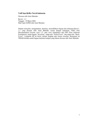 VoIP dan Rt/Rw Net di Indonesia
Disusun oleh Amir Murtako
Revisi : 1.1
Tanggal : 19 Maret 2004
Hak Cipta ©2004 oleh Amir Murtako


Silakan menyalin, mengedarkan, dan/atau, memodifikasi bagian dari dokumen Revisi :
1.1 yang disusun oleh Amir Murtako sesuai dengan ketentuan "GNU Free
Documentation License versi 1.2" atau versi selanjutnya dari FSF (Free Software
Foundation); tanpa bagian "Invariant", tanpa teks "Front-Cover", dan tanpa teks "Back-
Cover". Lampiran III ini berisi salinan lengkap dari lisensi tersebut. Ketentuan ini
TIDAK berlaku untuk bagian dan/atau kutipan yang bukan disusun oleh Amir Murtako




                                                                                    1
 