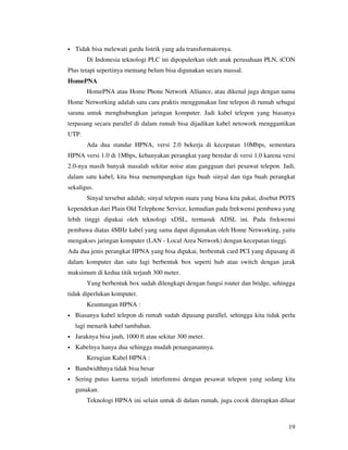 •   Tidak bisa melewati gardu listrik yang ada transformatornya.
        Di Indonesia teknologi PLC ini dipopulerkan oleh anak perusahaan PLN, iCON
Plus tetapi sepertinya memang belum bisa digunakan secara massal.
HomePNA
        HomePNA atau Home Phone Network Alliance, atau dikenal juga dengan nama
Home Networking adalah satu cara praktis menggunakan line telepon di rumah sebagai
sarana untuk menghubungkan jaringan komputer. Jadi kabel telepon yang biasanya
terpasang secara parallel di dalam rumah bisa dijadikan kabel netowork menggantikan
UTP.
        Ada dua standar HPNA, versi 2.0 bekerja di kecepatan 10Mbps, sementara
HPNA versi 1.0 di 1Mbps, kebanyakan perangkat yang beredar di versi 1.0 karena versi
2.0-nya masih banyak masalah sekitar noise atau gangguan dari pesawat telepon. Jadi,
dalam satu kabel, kita bisa menumpangkan tiga buah sinyal dan tiga buah perangkat
sekaligus.
        Sinyal tersebut adalah; sinyal telepon suara yang biasa kita pakai, disebut POTS
kependekan dari Plain Old Telephone Service, kemudian pada frekwensi pembawa yang
lebih tinggi dipakai oleh teknologi xDSL, termasuk ADSL ini. Pada frekwensi
pembawa diatas 4MHz kabel yang sama dapat digunakan oleh Home Networking, yaitu
mengakses jaringan komputer (LAN - Local Area Network) dengan kecepatan tinggi.
Ada dua jenis perangkat HPNA yang bisa dipakai, berbentuk card PCI yang dipasang di
dalam komputer dan satu lagi berbentuk box seperti hub atau switch dengan jarak
maksimum di kedua titik terjauh 300 meter.
        Yang berbentuk box sudah dilengkapi dengan fungsi router dan bridge, sehingga
tidak diperlukan komputer.
        Keuntungan HPNA :
•   Biasanya kabel telepon di rumah sudah dipasang parallel, sehingga kita tidak perlu
    lagi menarik kabel tambahan.
•   Jaraknya bisa jauh, 1000 ft atau sekitar 300 meter.
•   Kabelnya hanya dua sehingga mudah penanganannya.
        Kerugian Kabel HPNA :
•   Bandwidthnya tidak bisa besar
•   Sering putus karena terjadi interferensi dengan pesawat telepon yang sedang kita
    gunakan.
        Teknologi HPNA ini selain untuk di dalam rumah, juga cocok diterapkan diluar



                                                                                     19
 