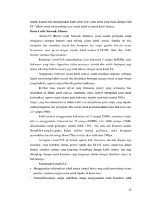 rumah, karena bisa menggunakan kabel drop wire, yaitu kabel yang biasa dipakai oleh
PT Telkom untuk menyambung satu rumah kabel ke rumah kabel lainnya.
Home Cable Network Alliance
        HomeCNA (Home Cable Network Alliance), yaitu standar perangkat untuk
mengakses jaringan Internet yang bekerja dalam kabel coaxial. Standar ini bisa
mengirim dan menerima sinyal data komputer dan sinyal gambar televisi secara
bersamaan, sama persis dengan metode kabel modem (DOCSIS, Data Over Cable
Service Interface Specification).
        Teknologi HomeCNA memanfaatkan jalur frekwensi 5 sampai 863MHz, yaitu
frekwensi yang biasa digunakan dalam pemancar televisi dan sudah diadaptasi juga
dalam teknologi kabel coaxial yang lebih dikenal dengan nama kabel TV.
        Penggunaan frekwensi dalam kabel coaxial sudah demikian majunya, sehingga
dalam satu potong kabel coaxial bisa disalurkan beberapa macam sinyal dengan sistem
yang berbeda, seperti yang terlihat di gambar berikutnya.
        Terlihat lima macam sinyal yang berwarna oranye yang semuanya bisa
disalurkan ke dalam kabel coaxial, sementara sinyal lainnya merupakan jalur untuk
komunikasi, seperti sinyal telepon pada frekwensi rendah, maksimal sampai 5KHz.
Sinyal yang bisa disalurkan ke dalam kabel coaxial pertama yaitu sinyla yang dipakai
untuk pengaturan dan perangkat infra merah untuk keamanan dalam jalur frekwensi dari
2,5 sampai 5MHz.
        Kabel modem menggunakan frekwensi dari 5 sampai 55MHz, sementara sinyal
televisi menggunakan frekwensi dari 55 sampai 870MHz. Dari 1GHz sampai 1,5GHz
dimanfaatkan untuk perangkat standar IEEE 1394 - fire wire dan Ethernet standar
HomeCNA yang kita pakai. Kalau         melihat    bentuk    grafiknya,   maka   kecepatan
pemindahan data teknologi HomeCNA ini tidak akan lebih dari 1 Mbps.
        Perangkat HomeCNA berbentuk seperti hub (berwarna abu-abu dengan tiga
konektor, yaitu konektor antena, power supply dan RJ-45), hanya output-nya dalam
bentuk konektor antena yang langsung disambung dengan kabel coaxial dan juga
dilengkapi dengan multi konektor yang fungsinya adalah sebagai distribusi sinyal ke
hub lainnya.
        Keuntungan HomeCNA :
•   Menggunakan infrastruktur kabel antena coaxial biasa yang sudah tersambung secara
    parallel, terutama sangat cocok untuk dipakai di hotel-hotel.
•   Pendistribusiannya sangat sederhana, hanya menggunakan multi konektor, tidak



                                                                                      20
 
