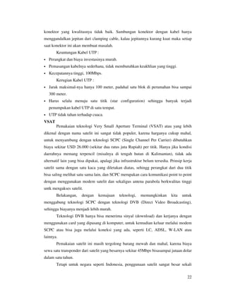 konektor yang kwalitasnya tidak baik. Sambungan konektor dengan kabel hanya
menggandalkan jepitan dari clamping cable, kalau jepitannya kurang kuat maka setiap
saat konektor ini akan membuat masalah.
        Keuntungan Kabel UTP :
•   Perangkat dan biaya investasinya murah.
•   Pemasangan kabelnya sederhana, tidak membutuhkan keakhlian yang tinggi.
•   Kecepatannya tinggi, 100Mbps.
        Kerugian Kabel UTP :
•   Jarak maksimal-nya hanya 100 meter, padahal satu blok di perumahan bisa sampai
    300 meter.
•   Harus selalu menuju satu titik (star configuration) sehingga banyak terjadi
    penumpukan kabel UTP di satu tempat.
•   UTP tidak tahan terhadap cuaca.
VSAT
        Pemakaian teknologi Very Small Aperture Terminal (VSAT) atau yang lebih
dikenal dengan nama satelit ini sangat tidak populer, karena harganya cukup mahal,
untuk menyambung dengan teknologi SCPC (Single Channel Per Carrier) dibutuhkan
biaya sekitar USD 26.000 (sekitar dua ratus juta Rupiah) per titik. Hanya jika kondisi
daerahnya memang terpencil (misalnya di tengah hutan di Kalimantan), tidak ada
alternatif lain yang bisa dipakai, apalagi jika infrastruktur belum tersedia. Prinsip kerja
satelit sama dengan satu kaca yang diletakan diatas, sehingg perangkat dari dua titik
bisa saling melihat satu sama lain, dan SCPC merupakan cara komunikasi point to point
dengan menggunakan modem satelit dan sekaligus antena parabola berkwalitas tinggi
untk mengakses satelit.
        Belakangan,    dengan    kemajuan     teknologi,   memungkinkan       kita   untuk
menggabung teknologi SCPC dengan teknologi DVB (Direct Video Broadcasting),
sehingga biayanya menjadi lebih murah.
        Teknologi DVB hanya bisa menerima sinyal (download) dan kerjanya dengan
menggunakan card yang dipasang di komputer, untuk kemudian keluar melalui modem
SCPC atau bisa juga melalui koneksi yang ada, seperti LC, ADSL, W-LAN atau
lainnya.
        Pemakaian satelit ini masih tergolong barang mewah dan mahal, karena biaya
sewa satu transponder dari satelit yang besarnya sekitar 45Mbps bisasampai jutaan dolar
dalam satu tahun.
        Tetapi untuk negara seperti Indonesia, penggunaan satelit sangat besar sekali


                                                                                        22
 