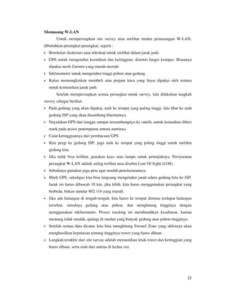Memasang W-LAN
        Untuk mempersiapkan site survey atau melihat medan pemasangan W-LAN,
dibutuhkan perangkat-perangkat, seperti :
•   Binokular (kekeran) atau teleskop untuk melihat dalam jarak jauh.
•   GPS untuk mengetahui koordinat dan ketinggian, disertai fungsi kompas. Biasanya
    dipakai merk Garmin yang murah-meriah.
•   Inklinometer untuk mengetahui tinggi pohon atau gedung.
•   Kalau memungkinkan membeli atau pinjam kaca yang biasa dipakai oleh tentara
    untuk komunikasi jarak jauh.
        Setelah mempersiapkan semua perangkat untuk survey, lalu dilakukan langkah
survey sebagai berikut:
•   Pada gedung yang akan dipakai, naik ke tempat yang paling tinggi, lalu lihat ke arah
    gedung ISP yang akan disambung Internetnya.
•   Nayalakan GPS dan tunggu sampai tersambungnya ke satelit, untuk kemudian diberi
    mark pada posisi penempatan antena nantinya.
•   Catat ketinggiannya dari pembacaan GPS.
•   Kita pergi ke gedung ISP, juga naik ke tempat yang paling tinggi untuk melihat
    gedung kita.
•   Jika tidak bisa terlihat, gunakan kaca atau lampu untuk petunjuknya. Persyaratan
    perangkat W-LAN adalah saling terlihat atau disebut Line Of Sight (LOS).
•   Sebaiknya gunakan juga peta agar mudah penelusurannya.
•   Mark GPS, sekaligus kita bisa langsung mengetahui jarak udara gedung kita ke ISP.
    Jarak ini harus dibawah 10 km, jika lebih, kita harus menggunakan perangkat yang
    berbeda, bukan standar 802.11b yang murah.
•   Jika ada halangan di tengah-tengah, kita harus ke tempat dimana terdapat halangan
    tersebut, misalnya gedung atau pohon, dan menghitung tingginya dengan
    menggunakan inklinometer. Proses tracking ini membutuhkan kesabaran, karena
    memang tidak mudah, apalagi di medan yang banyak gedung atau pohon tingginya.
•   Setelah semua data dicatat, kita bisa menghitung Fresnel Zone yang akhirnya akan
    menghasilkan keputusan tentang tingginya tower yang harus dibuat.
•   Langkah terakhir dari site survay adalah memastikan letak tower dan ketinggian yang
    harus dibuat, serta arah dari antena di kedua sisi.




                                                                                     25
 