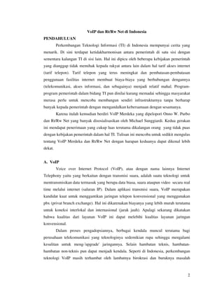 VoIP dan Rt/Rw Net di Indonesia
PENDAHULUAN
         Perkembangan Teknologi Informasi (TI) di Indonesia mempunyai cerita yang
menarik. Di sini terdapat ketidakharmonisan antara pemerintah di satu sisi dengan
sementara kalangan TI di sisi lain. Hal ini dipicu oleh beberapa kebijakan pemerintah
yang dianggap tidak memihak kepada rakyat antara lain dalam hal tarif akses internet
(tarif telepon). Tarif telepon yang terus meningkat dan pembatasan-pembatasan
penggunaan fasilitas internet membuat biaya-biaya yang berhubungan dengannya
(telekomunikasi, akses informasi, dan sebagainya) menjadi relatif mahal. Program-
program pemerintah dalam bidang TI pun dinilai kurang memadai sehingga masyarakat
merasa perlu untuk mencoba membangun sendiri infrastrukturnya tanpa berharap
banyak kepada pemerintah dengan mengandalkan kebersamaan dengan sesamanya.
         Karena itulah kemudian berdiri VoIP Merdeka yang dipelopori Onno W. Purbo
dan Rt/Rw Net yang banyak disosialisasikan oleh Michael Sunggiardi. Kedua gerakan
ini mendapat penerimaan yang cukup luas terutama dikalangan orang yang tidak puas
dengan kebijakan pemerintah dalam hal TI. Tulisan ini mencoba untuk sedikit mengulas
tentang VoIP Merdeka dan Rt/Rw Net dengan harapan keduanya dapat dikenal lebih
dekat.


A. VoIP
         Voice over Internet Protocol (VoIP), atau dengan nama lainnya Internet
Telephony yaitu yang berkaitan dengan transmisi suara, adalah suatu teknologi untuk
mentransmisikan data termasuk yang berupa data biasa, suara ataupun video secara real
time melalui internet (saluran IP). Dalam aplikasi transmisi suara, VoIP merupakan
kandidat kuat untuk menggantikan jaringan telepon konvensional yang menggunakan
pbx (privat branch exchange). Hal ini dikarenakan biayanya yang lebih murah terutama
untuk koneksi interlokal dan internasional (jarak jauh). Apalagi sekarang dikatakan
bahwa kualitas dari layanan VoIP ini dapat melebihi kualitas layanan jaringan
konvensional.
         Dalam proses pengadopsiannya, berbagai kendala muncul terutama bagi
perusahaan telekomunikasi yang teknologinya sedemikian rupa sehingga mengalami
kesulitan untuk meng-'upgrade' jaringannya. Selain hambatan teknis, hambatan-
hambatan non-teknis pun dapat menjadi kendala. Seperti di Indonesia, perkembangan
teknologi VoIP masih terhambat oleh lambatnya birokrasi dan buruknya masalah



                                                                                   2
 