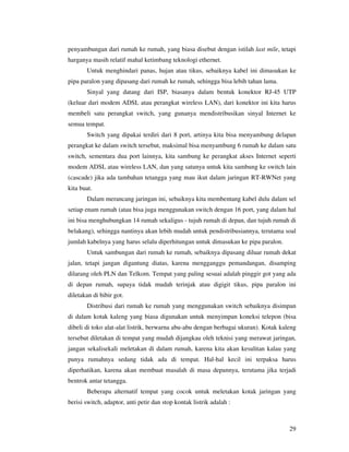 penyambungan dari rumah ke rumah, yang biasa disebut dengan istilah last mile, tetapi
harganya masih relatif mahal ketimbang teknologi ethernet.
       Untuk menghindari panas, hujan atau tikus, sebaiknya kabel ini dimasukan ke
pipa paralon yang dipasang dari rumah ke rumah, sehingga bisa lebih tahan lama.
       Sinyal yang datang dari ISP, biasanya dalam bentuk konektor RJ-45 UTP
(keluar dari modem ADSL atau perangkat wireless LAN), dari konektor ini kita harus
membeli satu perangkat switch, yang gunanya mendistribusikan sinyal Internet ke
semua tempat.
       Switch yang dipakai terdiri dari 8 port, artinya kita bisa menyambung delapan
perangkat ke dalam switch tersebut, maksimal bisa menyambung 6 rumah ke dalam satu
switch, sementara dua port lainnya, kita sambung ke perangkat akses Internet seperti
modem ADSL atau wireless LAN, dan yang satunya untuk kita sambung ke switch lain
(cascade) jika ada tambahan tetangga yang mau ikut dalam jaringan RT-RWNet yang
kita buat.
       Dalam merancang jaringan ini, sebaiknya kita membentang kabel dulu dalam sel
setiap enam rumah (atau bisa juga menggunakan switch dengan 16 port, yang dalam hal
ini bisa menghubungkan 14 rumah sekaligus - tujuh rumah di depan, dan tujuh rumah di
belakang), sehingga nantinya akan lebih mudah untuk pendistribusiannya, terutama soal
jumlah kabelnya yang harus selalu diperhitungan untuk dimasukan ke pipa paralon.
       Untuk sambungan dari rumah ke rumah, sebaiknya dipasang diluar rumah dekat
jalan, tetapi jangan digantung diatas, karena mengganggu pemandangan, disamping
dilarang oleh PLN dan Telkom. Tempat yang paling sesuai adalah pinggir got yang ada
di depan rumah, supaya tidak mudah terinjak atau digigit tikus, pipa paralon ini
diletakan di bibir got.
       Distribusi dari rumah ke rumah yang menggunakan switch sebaiknya disimpan
di dalam kotak kaleng yang biasa digunakan untuk menyimpan koneksi telepon (bisa
dibeli di toko alat-alat listrik, berwarna abu-abu dengan berbagai ukuran). Kotak kaleng
tersebut diletakan di tempat yang mudah dijangkau oleh teknisi yang merawat jaringan,
jangan sekalisekali meletakan di dalam rumah, karena kita akan kesulitan kalau yang
punya rumahnya sedang tidak ada di tempat. Hal-hal kecil ini terpaksa harus
diperhatikan, karena akan membuat masalah di masa depannya, terutama jika terjadi
bentrok antar tetangga.
       Beberapa alternatif tempat yang cocok untuk meletakan kotak jaringan yang
berisi switch, adaptor, anti petir dan stop kontak listrik adalah :



                                                                                     29
 