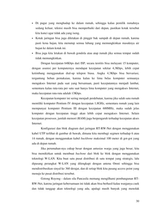 •   Di pagar yang menghadap ke dalam rumah, sehingga kalau pemilik rumahnya
    sedang keluar, teknisi masih bisa memperbaiki dari depan, pastikan kotak tersebut
    kita kunci agar tidak ada yang iseng.
•   Kotak jaringan bisa juga diletakan di pinggir bak sampah di depan rumah, karena
    pasti kena hujan, kita menutup semua lubang yang memungkinkan masuknya air
    hujan ke dalam kotak ini.
•   Bisa juga kita letakan di bawah gondola atau atap rumah jika semua tempat sudah
    tidak memungkinkan.
        Dengan kecepatan 64Kbps dari ISP, secara teoritis bisa melayani 15 komputer,
dengan asumsi per komputernya mendapat kecepatan sekitar 4,3Kbps, lebih cepat
ketimbang menggunakan dial-up telepon biasa. Angka 4,3Kbps bisa bervariasi,
tergantung beban pemakaian, karena kalau ke lima belas komputer semuanya
mengakses Internet pada saat yang bersamaan, pasti kecepatannya menjadi lambat,
sementara kalau rata-rata per satu saat hanya lima komputer yang mengakses Internet,
maka kecepatan rata-rata adalah 13Kbps.
        Kecepatan komputer ini sering menjadi perdebatan, karena jika salah satu rumah
memiliki komputer Pentium IV dengan kecepatan 1,8GHz, sementara rumah yang lain
mempunyai komputer Pentium III dengan kecepatan 600MHz, maka sudah jelas
komputer dengan kecepatan tinggi akan lebih cepat mengakses Internet. Selain
kecepatan prosessor, jumlah memori (RAM) juga berpengaruh terhadap kecepatan akses
Internet.
        Konfigurasi dan blok diagram dari jaringan RT-RW-Net dengan menggunakan
kabel UTP terlihat di gambar di bawah, dimana kita membagi segmen terhadap 6 atau
14 rumah, dengan menggunakan kabel backbone maksimal 100 meter di got-got yang
ada di depan rumah.
        Jika perumahan-nya cukup besar dengan antusias warga yang juga besar, kita
bisa memikirkan untuk membuat bacbone dari blok ke blok dengan menggunakan
teknologi W-LAN. Kita buat satu pusat distribusi di satu tempat yang strategis, lalu
dipasang perangkat W-LAN yang dilengkapi dengan antena Omni sehingga bisa
mendistribusikan sinyal ke 360 derajat, dan di setiap blok kita pasang access point yang
menuju ke pusat distribusi tersebut.
        Gotong Royong - dalam sila Pancasila memang mengilhami pembangunan RT-
RW-Net, karena jaringan kebersamaan ini tidak akan bisa berhasil kalau warganya cuek
dan tidak tanggap akan teknologi yang ada, apalagi masih banyak yang menolak



                                                                                     30
 